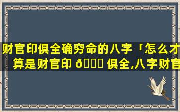 财官印俱全确穷命的八字「怎么才算是财官印 🐛 俱全,八字财官印俱全的女命」